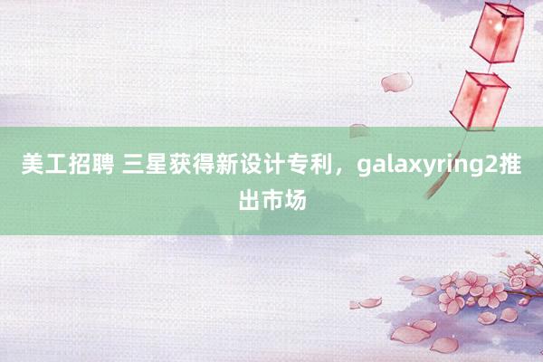 美工招聘 三星获得新设计专利，galaxyring2推出市场