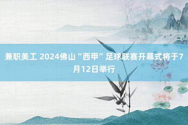 兼职美工 2024佛山“西甲”足球联赛开幕式将于7月12日举行