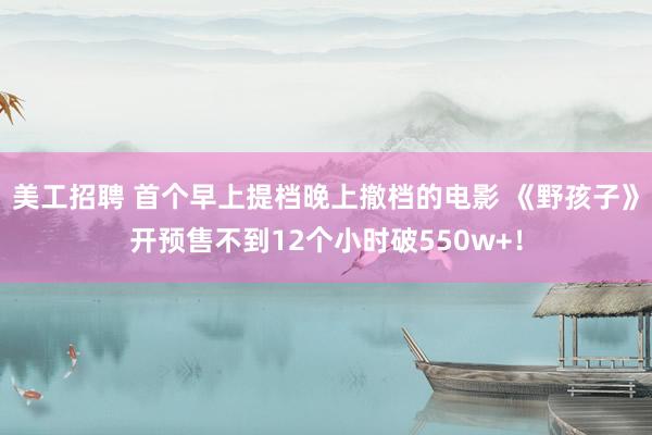 美工招聘 首个早上提档晚上撤档的电影 《野孩子》开预售不到12个小时破550w+！