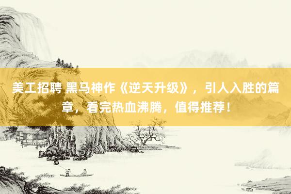 美工招聘 黑马神作《逆天升级》，引人入胜的篇章，看完热血沸腾，值得推荐！