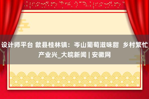 设计师平台 歙县桂林镇：岑山葡萄滋味甜  乡村繁忙产业兴_大皖新闻 | 安徽网