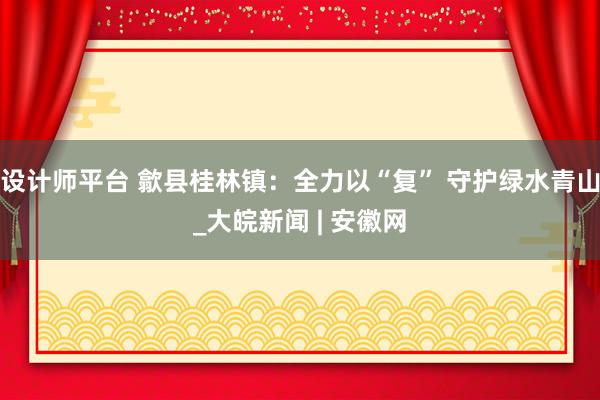 设计师平台 歙县桂林镇：全力以“复” 守护绿水青山_大皖新闻 | 安徽网