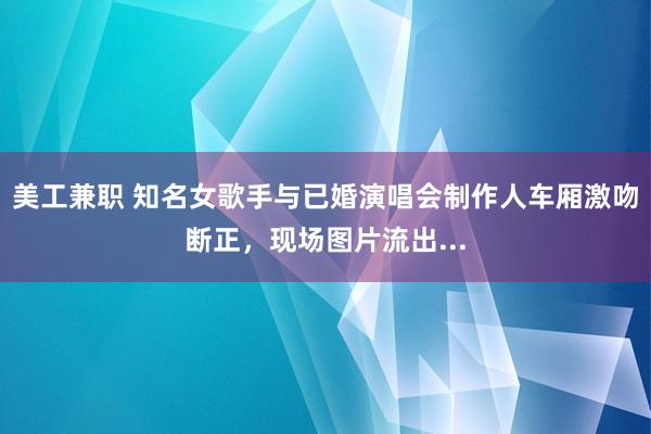 美工兼职 知名女歌手与已婚演唱会制作人车厢激吻断正，现场图片流出...