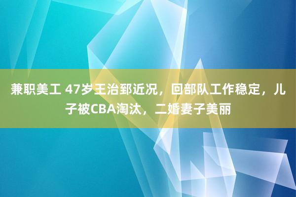 兼职美工 47岁王治郅近况，回部队工作稳定，儿子被CBA淘汰，二婚妻子美丽