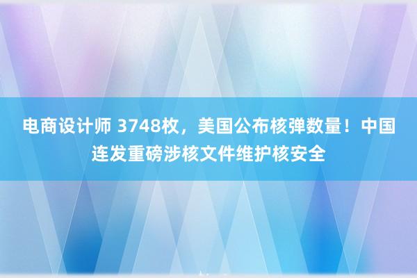 电商设计师 3748枚，美国公布核弹数量！中国连发重磅涉核文件维护核安全