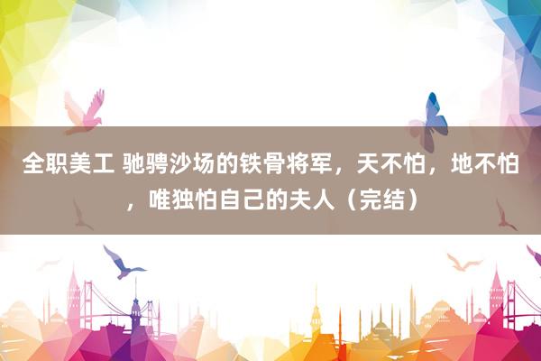 全职美工 驰骋沙场的铁骨将军，天不怕，地不怕，唯独怕自己的夫人（完结）