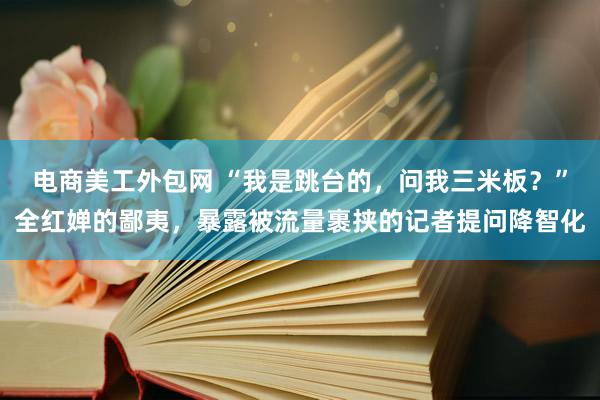 电商美工外包网 “我是跳台的，问我三米板？”全红婵的鄙夷，暴露被流量裹挟的记者提问降智化