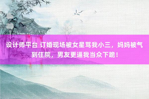 设计师平台 订婚现场被女星骂我小三，妈妈被气到住院，男友更逼我当众下跪！