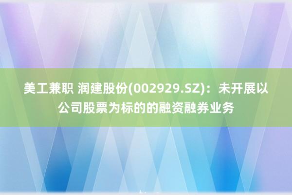 美工兼职 润建股份(002929.SZ)：未开展以公司股票为标的的融资融券业务