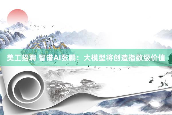 美工招聘 智谱AI张鹏：大模型将创造指数级价值