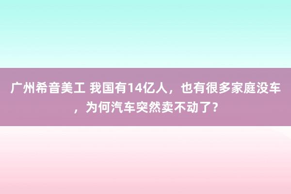 广州希音美工 我国有14亿人，也有很多家庭没车，为何汽车突然卖不动了？