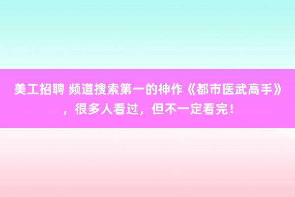 美工招聘 频道搜索第一的神作《都市医武高手》，很多人看过，但不一定看完！