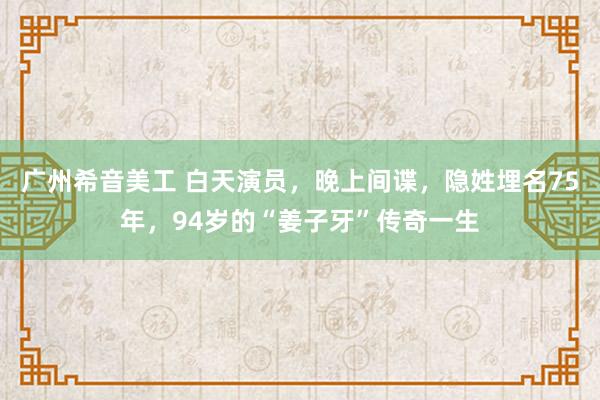 广州希音美工 白天演员，晚上间谍，隐姓埋名75年，94岁的“姜子牙”传奇一生